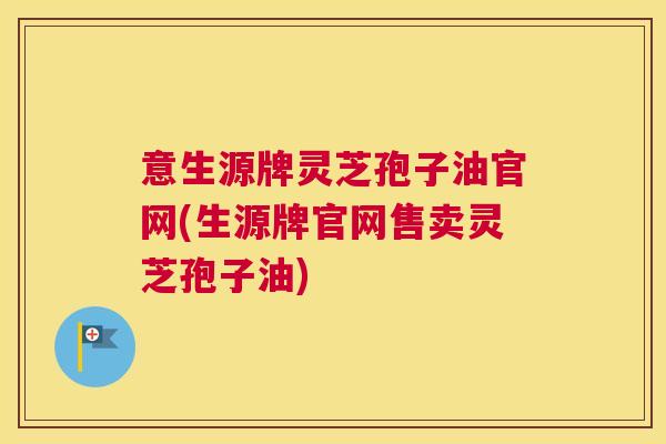 意生源牌灵芝孢子油官网(生源牌官网售卖灵芝孢子油)
