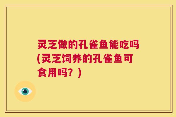 灵芝做的孔雀鱼能吃吗(灵芝饲养的孔雀鱼可食用吗？)