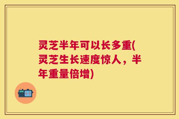 灵芝半年可以长多重(灵芝生长速度惊人，半年重量倍增)