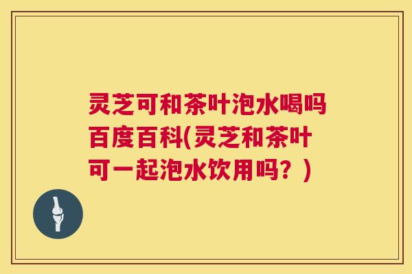 灵芝可和茶叶泡水喝吗百度百科(灵芝和茶叶可一起泡水饮用吗？)