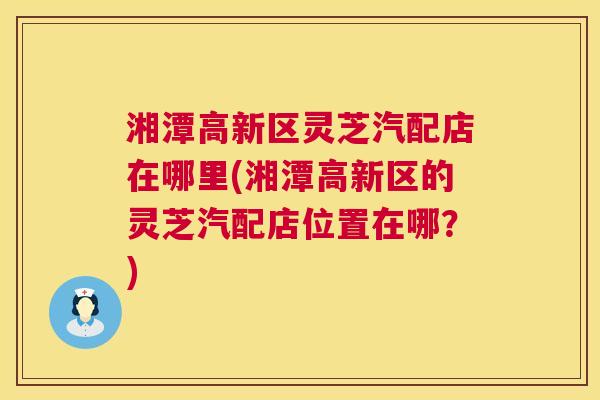 湘潭高新区灵芝汽配店在哪里(湘潭高新区的灵芝汽配店位置在哪？)