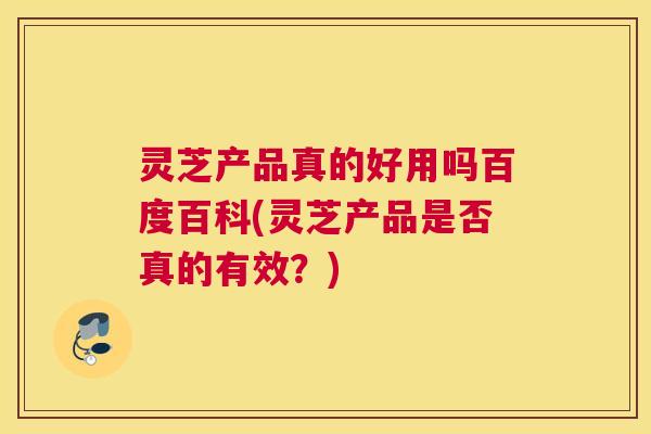 灵芝产品真的好用吗百度百科(灵芝产品是否真的有效？)