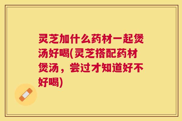 灵芝加什么药材一起煲汤好喝(灵芝搭配药材煲汤，尝过才知道好不好喝)