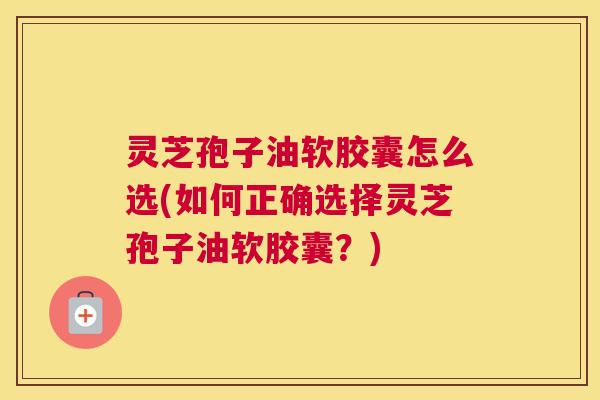 灵芝孢子油软胶囊怎么选(如何正确选择灵芝孢子油软胶囊？)