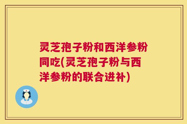 灵芝孢子粉和西洋参粉同吃(灵芝孢子粉与西洋参粉的联合进补)