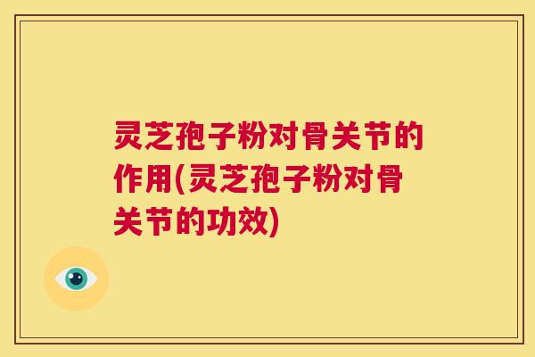 灵芝孢子粉对骨关节的作用(灵芝孢子粉对骨关节的功效)