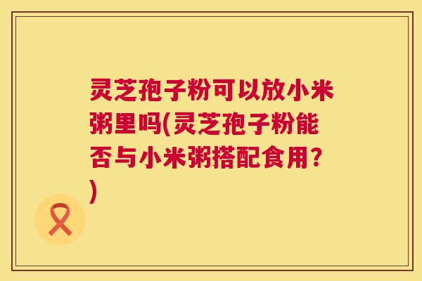 灵芝孢子粉可以放小米粥里吗(灵芝孢子粉能否与小米粥搭配食用？)