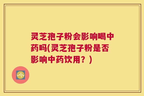 灵芝孢子粉会影响喝中药吗(灵芝孢子粉是否影响中药饮用？)