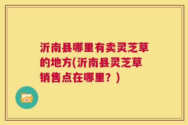 沂南县哪里有卖灵芝草的地方(沂南县灵芝草销售点在哪里？)