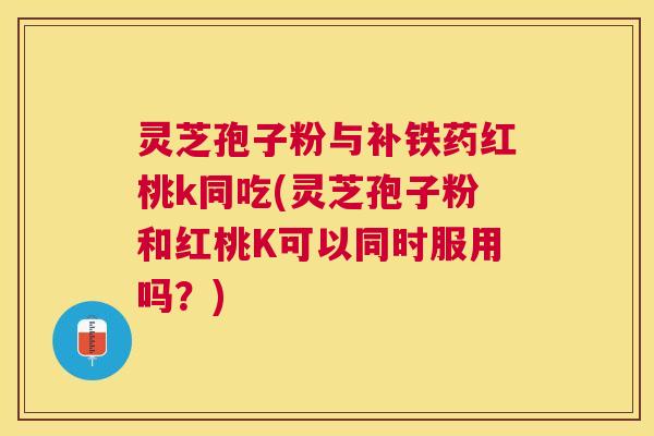 灵芝孢子粉与补铁药红桃k同吃(灵芝孢子粉和红桃K可以同时服用吗？)