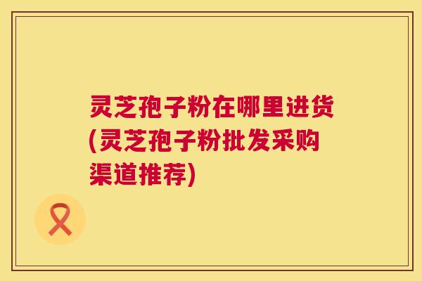 灵芝孢子粉在哪里进货(灵芝孢子粉批发采购渠道推荐)