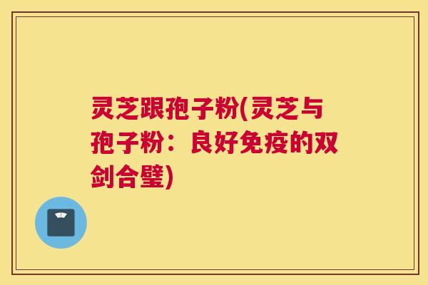 灵芝跟孢子粉(灵芝与孢子粉：良好免疫的双剑合璧)