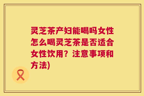 灵芝茶产妇能喝吗女性怎么喝灵芝茶是否适合女性饮用？注意事项和方法)