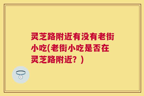 灵芝路附近有没有老街小吃(老街小吃是否在灵芝路附近？)