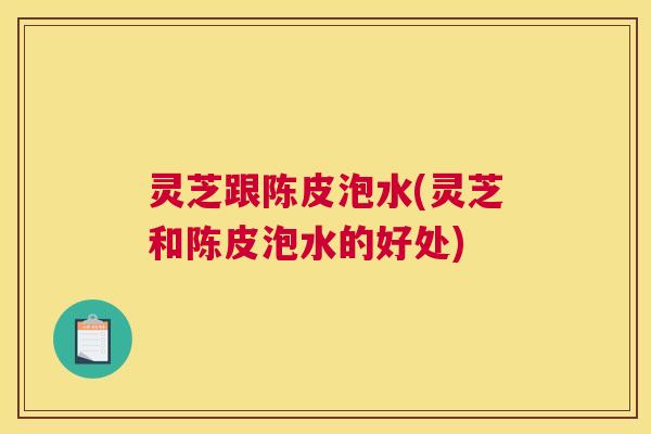 灵芝跟陈皮泡水(灵芝和陈皮泡水的好处)