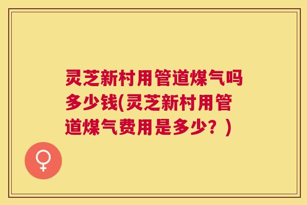 灵芝新村用管道煤气吗多少钱(灵芝新村用管道煤气费用是多少？)