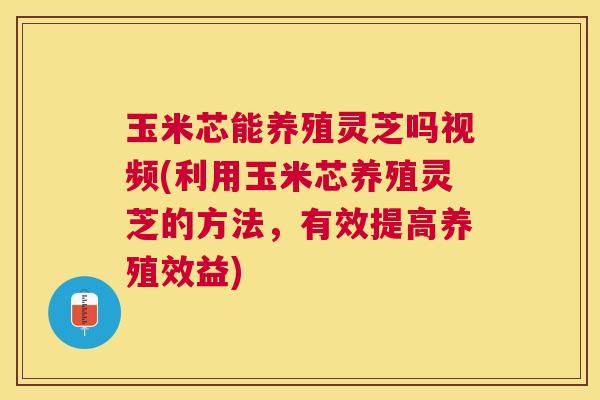 玉米芯能养殖灵芝吗视频(利用玉米芯养殖灵芝的方法，有效提高养殖效益)