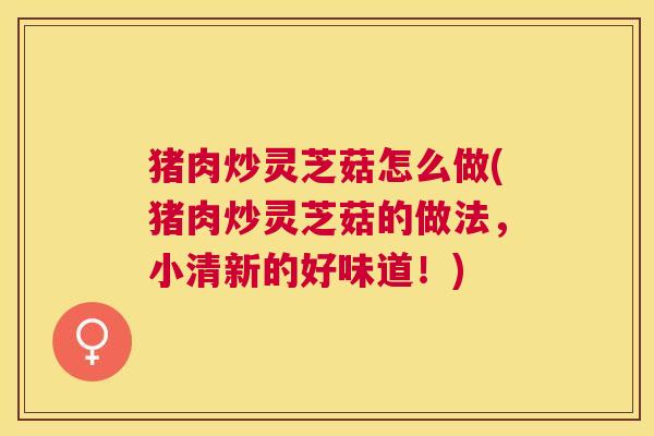 猪肉炒灵芝菇怎么做(猪肉炒灵芝菇的做法，小清新的好味道！)
