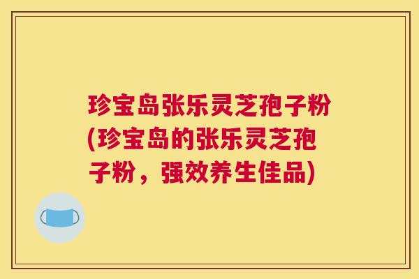 珍宝岛张乐灵芝孢子粉(珍宝岛的张乐灵芝孢子粉，强效养生佳品)