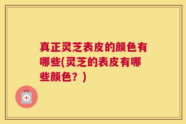 真正灵芝表皮的颜色有哪些(灵芝的表皮有哪些颜色？)