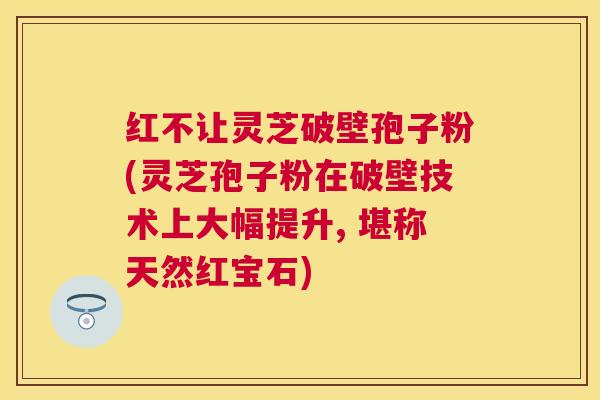 红不让灵芝破壁孢子粉(灵芝孢子粉在破壁技术上大幅提升, 堪称天然红宝石)