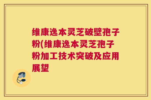 维康逸本灵芝破壁孢子粉(维康逸本灵芝孢子粉加工技术突破及应用展望