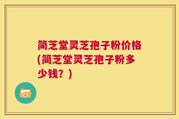 简芝堂灵芝孢子粉价格(简芝堂灵芝孢子粉多少钱？)
