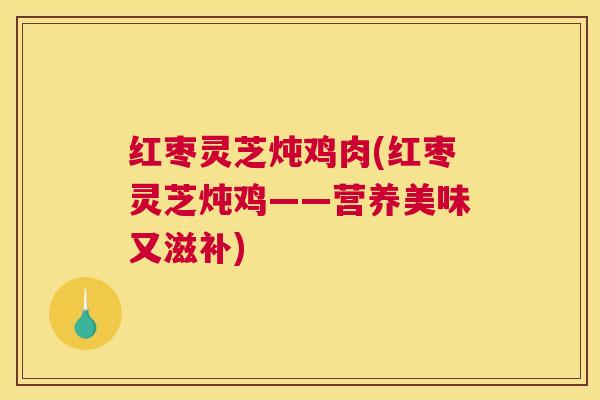 红枣灵芝炖鸡肉(红枣灵芝炖鸡——营养美味又滋补)