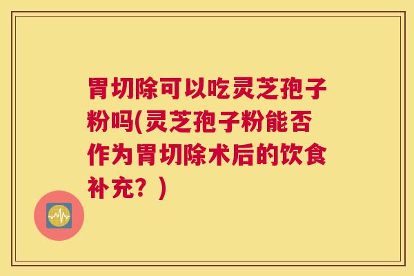胃切除可以吃灵芝孢子粉吗(灵芝孢子粉能否作为胃切除术后的饮食补充？)