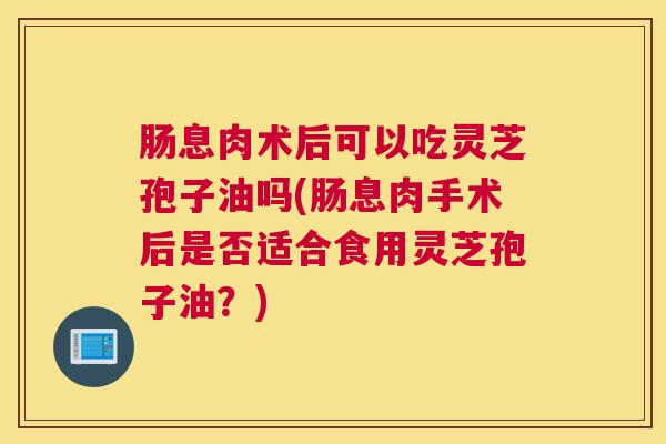 肠息肉术后可以吃灵芝孢子油吗(肠息肉手术后是否适合食用灵芝孢子油？)