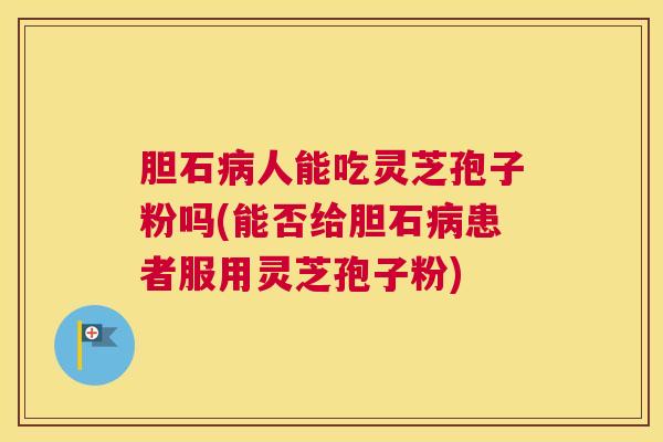 胆石病人能吃灵芝孢子粉吗(能否给胆石病患者服用灵芝孢子粉)