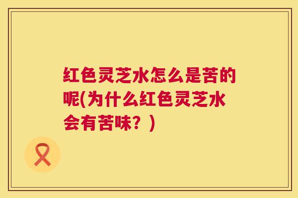 红色灵芝水怎么是苦的呢(为什么红色灵芝水会有苦味？)