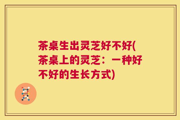 茶桌生出灵芝好不好(茶桌上的灵芝：一种好不好的生长方式)