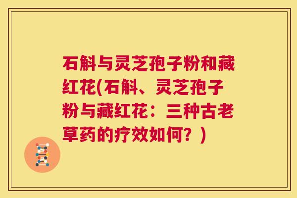 石斛与灵芝孢子粉和藏红花(石斛、灵芝孢子粉与藏红花：三种古老草药的疗效如何？)