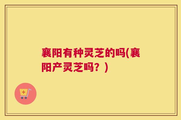 襄阳有种灵芝的吗(襄阳产灵芝吗？)