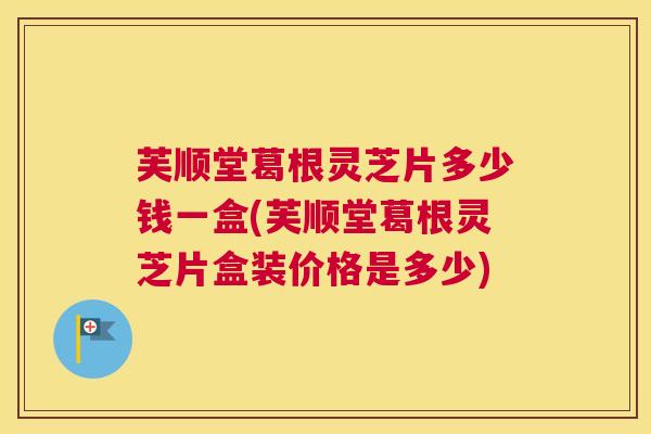 芙顺堂葛根灵芝片多少钱一盒(芙顺堂葛根灵芝片盒装价格是多少)