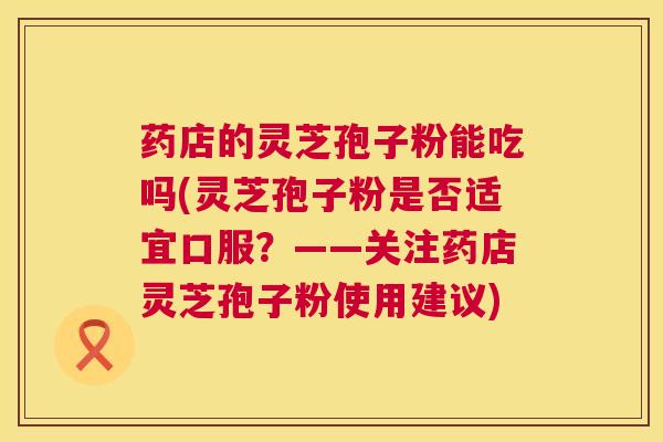 药店的灵芝孢子粉能吃吗(灵芝孢子粉是否适宜口服？——关注药店灵芝孢子粉使用建议)