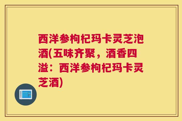 西洋参枸杞玛卡灵芝泡酒(五味齐聚，酒香四溢：西洋参枸杞玛卡灵芝酒)