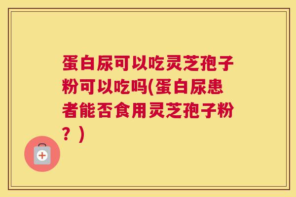 蛋白尿可以吃灵芝孢子粉可以吃吗(蛋白尿患者能否食用灵芝孢子粉？)