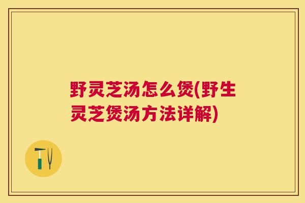 野灵芝汤怎么煲(野生灵芝煲汤方法详解)