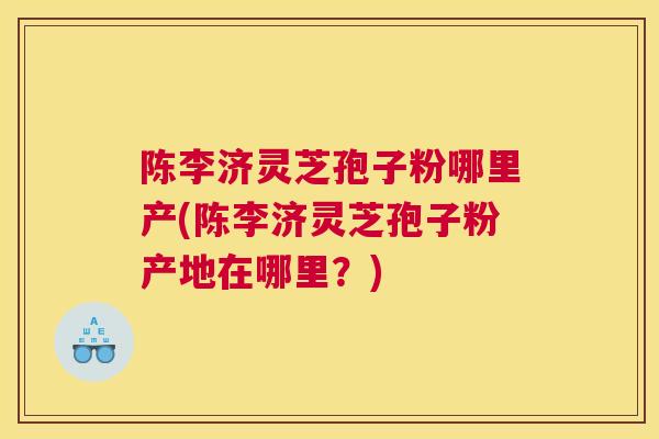 陈李济灵芝孢子粉哪里产(陈李济灵芝孢子粉产地在哪里？)