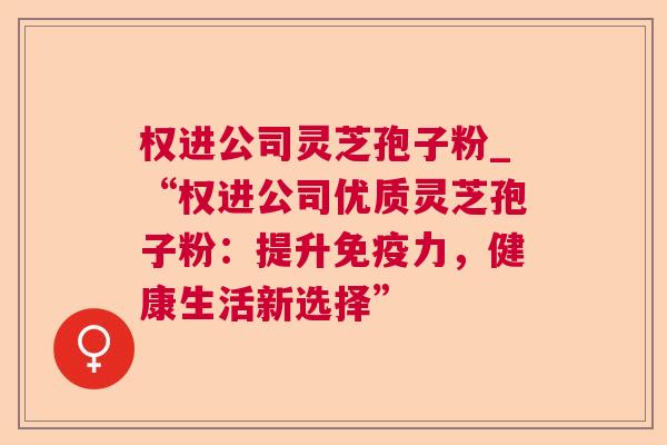 权进公司灵芝孢子粉_“权进公司优质灵芝孢子粉：提升免疫力，健康生活新选择”