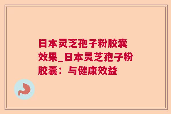 日本灵芝孢子粉胶囊 效果_日本灵芝孢子粉胶囊：与健康效益