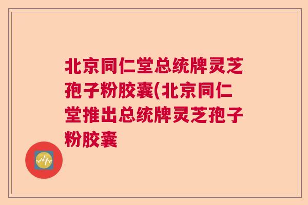 北京同仁堂总统牌灵芝孢子粉胶囊(北京同仁堂推出总统牌灵芝孢子粉胶囊