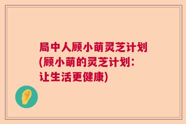 局中人顾小萌灵芝计划(顾小萌的灵芝计划：让生活更健康)