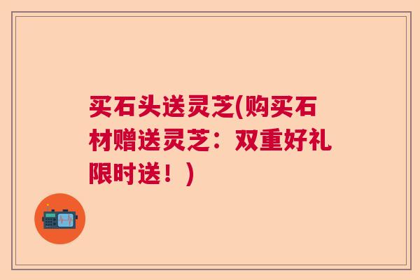 买石头送灵芝(购买石材赠送灵芝：双重好礼限时送！)