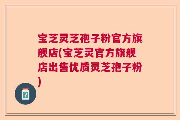 宝芝灵芝孢子粉官方旗舰店(宝芝灵官方旗舰店出售优质灵芝孢子粉)