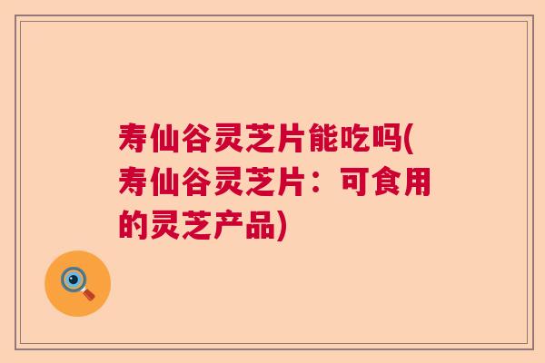 寿仙谷灵芝片能吃吗(寿仙谷灵芝片：可食用的灵芝产品)
