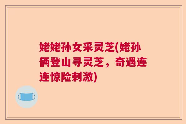 姥姥孙女采灵芝(姥孙俩登山寻灵芝，奇遇连连惊险刺激)