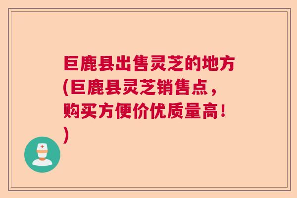 巨鹿县出售灵芝的地方(巨鹿县灵芝销售点，购买方便价优质量高！)